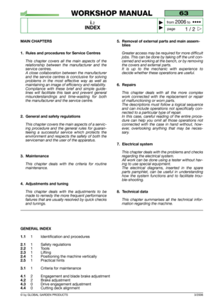 Page 2© by GLOBAL GARDEN PRODUCTS
63
i.2
INDEX



1 / 2
WORKSHOP MANUAL
page from 
2006to  ••••
3/2006
MAIN CHAPTERS
1. Rules and procedures for Service Centres 
This chapter covers all the main aspects of the
relationship between the manufacturer and the
service centres.
A close collaboration between the manufacturer
and the service centres is conclusive for solving
problems in the most effective way as well as
maintaining an image of efficiency and reliability.
Compliance with these brief and simple...