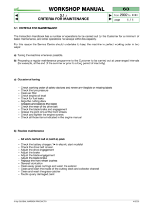 Page 11© by GLOBAL GARDEN PRODUCTS
63
3.1.1
CRITERIA FOR MAINTENANCE



1 / 1
WORKSHOP MANUAL
page from 
2002to  ••••
3.1 CRITERIA FOR MAINTENANCE
The Instruction Handbook has a number of operations to be carried out by the Customer for a minimum of
basic maintenance, and other operations not always within his capacity.
For this reason the Service Centre should undertake to keep the machine in perfect working order in two
ways:
a)Tuning the machine whenever possible.
b)Proposing a regular maintenance...