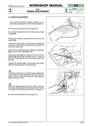 Page 14© by GLOBAL GARDEN PRODUCTS
63
4.2.1
BRAKE ADJUSTMENT



1 / 1
WORKSHOP MANUAL
page from 
2003to  ••••
4.2 BRAKE ADJUSTMENT
The machine’s reduced braking capacity is re-
gained by regulating the control cable’s adjuster.
Remove the collector channel [see 5.2].
Only make the adjustment when the parking brake
is engaged.
Remove the engine housing 
(1)and unscrew the
adjuster 
(2).
Through the rear outlet, lift the brake lever 
(3)with
one hand until the lever is blocked by the pads that
touch the...