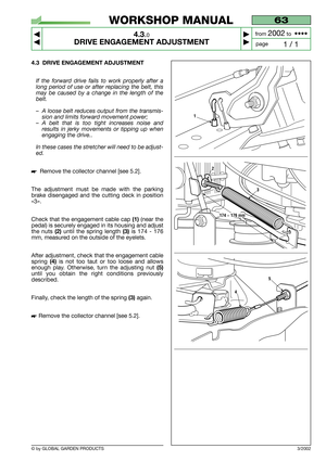 Page 15© by GLOBAL GARDEN PRODUCTS
63
4.3.0
DRIVE ENGAGEMENT ADJUSTMENT



1 / 1
WORKSHOP MANUAL
page from 
2002to  ••••
3/2002
4.3 DRIVE ENGAGEMENT ADJUSTMENT
If the forward drive fails to work properly after a
long period of use or after replacing the belt, this
may be caused by a change in the length of the
belt.
–A loose belt reduces output from the transmis-
sion and limits forward movement power;
–A belt that is too tight increases noise and
results in jerky movements or tipping up when
engaging the...