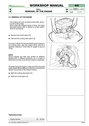 Page 26© by GLOBAL GARDEN PRODUCTS
63
5.4.0
REMOVAL OF THE ENGINE



1 / 1
WORKSHOP MANUAL
page from 
2002to  ••••
5.4 REMOVAL OF THE ENGINE
The engine can only be dismounted after remov-
ing the cutting deck.
Since there are different types of drive, the steps
described below refer to typical or similar opera-
tions for all engines.
Remove the clutch [see 6.4].
Remove the cutting deck [see 5.3].
Find and undo all the screws fastening the engine to
the cutting deck, grip the engine firmly and lift it...