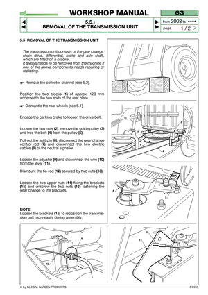 Page 27© by GLOBAL GARDEN PRODUCTS
63
5.5.1
REMOVAL OF THE TRANSMISSION UNIT



1 / 2
WORKSHOP MANUAL
page from 
2003to  ••••
5.5 REMOVAL OF THE TRANSMISSION UNIT
The transmission unit consists of the gear change,
chain drive, differential, brake and axle shaft,
which are fitted on a bracket.
It always needs to be removed from the machine if
one of the above components needs repairing or
replacing.
Remove the collector channel [see 5.2].
Position the two blocks 
(1) of approx. 120 mm
underneath the two...