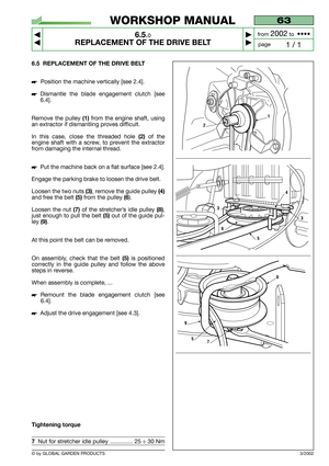 Page 34© by GLOBAL GARDEN PRODUCTS
63
6.5.0
REPLACEMENT OF THE DRIVE BELT



1 / 1
WORKSHOP MANUAL
page from 
2002to  ••••
6.5 REPLACEMENT OF THE DRIVE BELT
Position the machine vertically [see 2.4].
Dismantle the blade engagement clutch [see
6.4].
Remove the pulley 
(1)from the engine shaft, using
an extractor if dismantling proves difficult.
In this case, close the threaded hole 
(2)of the
engine shaft with a screw, to prevent the extractor
from damaging the internal thread.
Put the machine back on a...