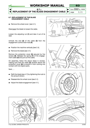 Page 36© by GLOBAL GARDEN PRODUCTS
63
6.7.0
REPLACEMENT OF THE BLADE ENGAGEMENT CABLE



1 / 1
WORKSHOP MANUAL
page from 
2002to  ••••
6.7 REPLACEMENT OF THE BLADE
ENGAGEMENT CABLE
Remove the wheel cover  [see 5.1].
Disengage the blade to loosen the cable.
Loosen the adjusting nut 
(1)and take it out of its
seat.
Unhook the end
(2)of the cable (3)from the
engagement control lever hole 
(4).
Position the machine vertically [see 2.4].
Remove the blade [see 4.7].
Remove the protection cover 
(5)secured by...