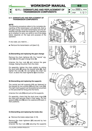 Page 41© by GLOBAL GARDEN PRODUCTS
63
6.11.0- DISMANTLING AND REPLACEMENT OF
TRANSMISSION COMPONENTS


1 / 2
WORKSHOP MANUAL
page from 
2002to  ••••
6.11 DISMANTLING AND REPLACEMENT OF
TRANSMISSION COMPONENTS
NOTE
The following procedure refers to the complete dis-
mantling of the transmission unit elements, that is,
the gear change, the chain transmission and the dif-
ferential with axle shaft with supports. Your decision
as to whether to carry out some or all of the steps
below depends on the type and...