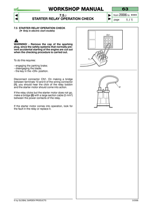 Page 49© by GLOBAL GARDEN PRODUCTS
63
7.5.2
STARTER RELAY OPERATION CHECK



1 / 1
WORKSHOP MANUAL
page from 
2006to  ••••
3/2006
7.5 STARTER RELAY OPERATION CHECK
(➤Only in electric start models)
WARNING! - Remove the cap of the sparking
plug, since the safety systems that normally pre-
vent accidental starting of the engine are cut out
when the checking procedure is carried out.
To do this requires:
- engaging the parking brake;
- disengaging the blade;
- the key in the «ON» position.
Disconnect...