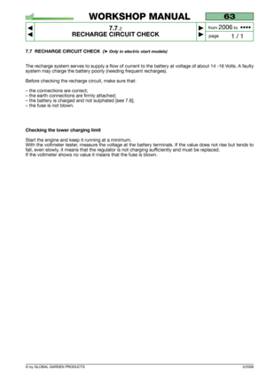 Page 51© by GLOBAL GARDEN PRODUCTS
63
7.7.2
RECHARGE CIRCUIT CHECK



1 / 1
WORKSHOP MANUAL
page from 
2006to  ••••
7.7 RECHARGE CIRCUIT CHECK  (➤Only in electric start models)
The recharge system serves to supply a flow of current to the battery at voltage of about 14 -16 Volts. A faulty
system may charge the battery poorly (needing frequent recharges).
Before checking the recharge circuit, make sure that:
– the connections are correct;
– the earth connections are firmly attached;
– the battery is...