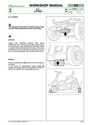 Page 8© by GLOBAL GARDEN PRODUCTS
63
2.3.1
LIFTING



1 / 1
WORKSHOP MANUAL
page from 
2002to  ••••
2.3 LIFTING
The machine must never be lifted using a hoist
or other lifting equipment which uses cables.
A) Front
ONCE THE PARKING BRAKE HAS BEEN
ENGAGED, the machine can be lifted using a jack
which pushes on the underside of the frame. Place
a wooden block 
(1)between the base of the jack
and the frame and check that the free movement of
the front spring equaliser has not been obstructed.
B) Rear
Place a...