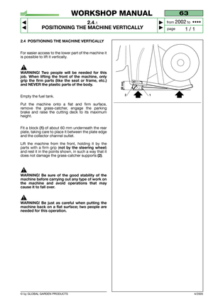 Page 9© by GLOBAL GARDEN PRODUCTS
63
2.4.1
POSITIONING THE MACHINE VERTICALLY



1 / 1
WORKSHOP MANUAL
page from 
2002to  ••••
4/2005
2.4 POSITIONING THE MACHINE VERTICALLY
For easier access to the lower part of the machine it
is possible to lift it vertically.
WARNING! Two people will be needed for this
job. When lifting the front of the machine, only
grip the firm parts (like the seat or frame, etc.)
and NEVER the plastic parts of the body.
Empty the fuel tank.
Put the machine onto a flat and firm...