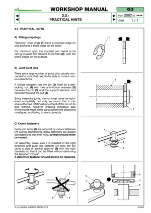 Page 10© by GLOBAL GARDEN PRODUCTS
63
2.5.1
PRACTICAL HINTS



1 / 1
WORKSHOP MANUAL
page from 
2002to  ••••
2.5 PRACTICAL HINTS
A) Fitting snap rings
“Benzing” snap rings(1)have a rounded edge on
one side and a sharp edge on the other.
For maximum grip, the rounded part needs to be
facing towards the element to be held
(2), with the
sharp edges on the outside.
B) Joint pivot pins
There are a large number of pivot pins, usually con-
nected to rods, that need to be able to move in var-
ious directions.
A...