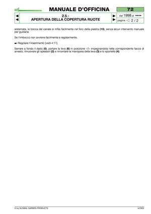 Page 11© by GLOBAL GARDEN PRODUCTS
72
2.5.1
APERTURA DELLA COPERTURA RUOTE 



2 / 2
MANUALE D’OFFICINA
paginadal 
1998al  ••••
sistemata, la bocca del canale si infila facilmente nel foro della piastra (10), senza alcun intervento manuale
per guidarla.
Se l’imbocco non avviene facilmente e regolarmente,
 Regolare l’inserimento [vedi 4.11].
Serrare a fondo il dado 
(5), portare la leva (6)in posizione «7» impegnandola nella corrispondente tacca di
arresto, rimuovere gli spessori 
(2)e rimontare la...