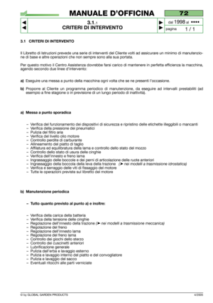 Page 13© by GLOBAL GARDEN PRODUCTS
72
3.1.1
CRITERI DI INTERVENTO



1 / 1
MANUALE D’OFFICINA
paginadal 
1998al  ••••
3.1 CRITERI DI INTERVENTO
Il Libretto di Istruzioni prevede una serie di interventi del Cliente volti ad assicurare un minimo di manutenzio-
ne di base e altre operazioni che non sempre sono alla sua portata.
Per questo motivo il Centro Assistenza dovrebbe farsi carico di mantenere in perfetta efficienza la macchina,
agendo secondo due linee d’intervento:
a)Eseguire una messa a punto della...