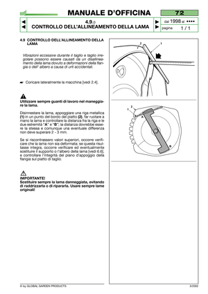 Page 26© by GLOBAL GARDEN PRODUCTS
72
4.9.0
CONTROLLO DELL’ALLINEAMENTO DELLA LAMA



1 / 1
MANUALE D’OFFICINA
paginadal 
1998al  ••••
3/2002
4.9 CONTROLLO DELL’ALLINEAMENTO DELLA
LAMA
Vibrazioni eccessive durante il taglio e taglio irre-
golare possono essere causati da un disallinea-
mento della lama dovuto a deformazioni della flan-
gia o dell’ albero a causa di urti accidentali.
Coricare lateralmente la macchina [vedi 2.4].
Utilizzare sempre guanti di lavoro nel maneggia-
re la lama.
Disinnestare la...