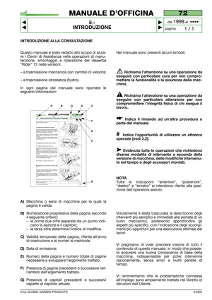 Page 4© by GLOBAL GARDEN PRODUCTS
72
ii.1
INTRODUZIONE



1 / 1
MANUALE D’OFFICINA
paginadal 
1998al  ••••
INTRODUZIONE ALLA CONSULTAZIONE
Questo manuale è stato redatto allo scopo di aiuta-
re i Centri di Assistenza nelle operazioni di manu-
tenzione, smontaggio e riparazione del rasaerba
“Rider” 72 nelle versioni:
– a trasmissione meccanica con cambio di velocità;
– a trasmissione idrostatica (hydro).
In ogni pagina del manuale sono riportate le
seguenti informazioni:
A)Macchina o serie di macchine per...