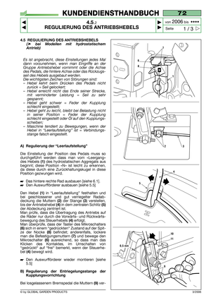 Page 18© by GLOBAL GARDEN PRODUCTS
72
4.5.2
REGULIERUNG DES ANTRIEBSHEBELS



1 / 3
KUNDENDIENSTHANDBUCH
Seite von 
2006bis  ••••
3/2006
4.5 REGULIERUNG DES ANTRIEBSHEBELS
(➤bei Modellen mit hydrostatischem
Antrieb) 
Es ist angebracht, diese Einstellungen jedes Mal
dann vorzunehmen, wenn man Eingriffe an der
Gruppe Antriebshebel vornimmt oder die Achse
des Pedals, die hintere Achse oder das Rückzugs-
seil des Hebels ausgebaut werden.
Die wichtigsten Zeichen von Störungen sind:
–Hebel kehrt beim Drücken...