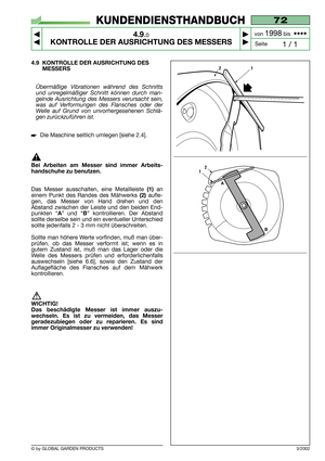 Page 26© by GLOBAL GARDEN PRODUCTS
72
4.9.0
KONTROLLE DER AUSRICHTUNG DES MESSERS



1 / 1
KUNDENDIENSTHANDBUCH
Seite von 
1998bis  ••••
3/2002
4.9 KONTROLLE DER AUSRICHTUNG DES
MESSERS
Übermäßige Vibrationen während des Schnitts
und unregelmäßiger Schnitt können durch man-
gelnde Ausrichtung des Messers verursacht sein,
was auf Verformungen des Flansches oder der
Welle auf Grund von unvorhergesehenen Schlä-
gen zurückzuführen ist.
Die Maschine seitlich umlegen [siehe 2.4].
Bei Arbeiten am Messer sind...