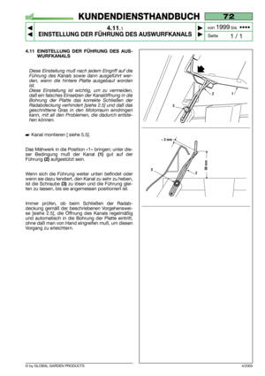 Page 28© by GLOBAL GARDEN PRODUCTS
72
4.11.1
EINSTELLUNG DER FÜHRUNG DES AUSWURFKANALS



1 / 1
KUNDENDIENSTHANDBUCH
Seite von 
1999bis  ••••
4/2005
4.11 EINSTELLUNG DER FÜHRUNG DES AUS-
WURFKANALS 
Diese Einstellung muß nach jedem Eingriff auf die
Führung des Kanals sowie dann ausgeführt wer-
den, wenn die hintere Platte ausgebaut worden
ist.
Diese Einstellung ist wichtig, um zu vermeiden,
daß ein falsches Einsetzen der Kanalöffnung in die
Bohrung der Platte das korrekte Schließen der
Radabdeckung...