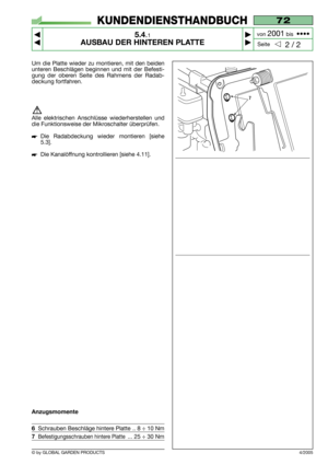 Page 33© by GLOBAL GARDEN PRODUCTS
72
5.4.1
AUSBAU DER HINTEREN PLATTE



2 / 2
KUNDENDIENSTHANDBUCH
Seite von 
2001bis  ••••
4/2005
Um die Platte wieder zu montieren, mit den beiden
unteren Beschlägen beginnen und mit der Befesti-
gung der oberen Seite des Rahmens der Radab-
deckung fortfahren.
Alle elektrischen Anschlüsse wiederherstellen und
die Funktionsweise der Mikroschalter überprüfen.
Die Radabdeckung wieder montieren [siehe
5.3].
Die Kanalöffnung kontrollieren [siehe 4.11].
Anzugsmomente...