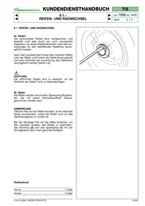 Page 42© by GLOBAL GARDEN PRODUCTS
72
6.1.0
REIFEN- UND RADWECHSEL



1 / 1
KUNDENDIENSTHANDBUCH
Seite von 
1998bis  ••••
3/2002
6.1 REIFEN- UND RADWECHSEL
A) Reifen
Die verwendeten Reifen sind «schlauchlos» und
deshalb muß jede durch ein Loch verursachte
Reparatur von einem Reifenfachmann nach den An-
weisungen für den betreffenden Reifentyp durch-
geführt werden.
Nach dem Auswechseln eines oder mehrerer Reifen
oder der Räder muß immer der Reifendruck geprüft
und eine Kontrolle der Ausrichtung des...