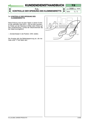 Page 60© by GLOBAL GARDEN PRODUCTS
72
7.4.2
KONTROLLE DER SPEISUNG DES KLEMMENBRETTS



1 / 1
KUNDENDIENSTHANDBUCH
Seite von 
2006bis  ••••
3/2006
7.4 KONTROLLE DER SPEISUNG DES
KLEMMENBRETTS
Diese Prüfung wird mit dem Tester in seiner Funkti-
on als Voltmeter (Volt GS 0 ÷ 20) mit dem schwarz-
en Fühler auf der Klemme 3 (CN5) roten Fühler auf
dem Endanschluss 2 (CN3) der Steckverbinder
(1)
der Kabel durchgeführt.
–Zündschlüssel in die Position «EIN» stellen.
Die Anzeige gibt die Batteriespannung an, die...