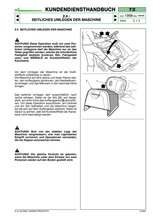 Page 9© by GLOBAL GARDEN PRODUCTS
72
2.4.1
SEITLICHES UMLEGEN DER MASCHINE



1 / 1
KUNDENDIENSTHANDBUCH
Seite von 
1998bis  ••••
4/2005
2.4 SEITLICHES UMLEGEN DER MASCHINE
ACHTUNG! Diese Operation muß von zwei Per-
sonen vorgenommen werden; während des seit-
lichen Umlegens darf die Maschine nur an den
Teilen gegriffen werden, welche die erforderliche
Festigkeit besitzen (Lenkrad, Sitz, Fahrgestell
usw.) und NIEMALS an Kunststoffteilen der
Karosserie.
Vor dem Umlegen der Maschine ist der Kraft-...