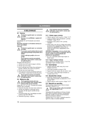 Page 118118
SLOVENSKOSL
5 DELOVANJE
5.1 Gorivo
Preberite in upoštevajte vsa varnostna 
navodila.
Bencinu se ne približujte z ognjem ali 
cigareto.
Uporabljajte 92- do 95-oktanski neosvinčeni 
bencin. 
Bencinske mešanice za dvotaktne motorje ne 
smete uporabljati.
Nalivanje
Preberite in upoštevajte vsa varnostna 
navodila.
Če je motor pred kratkim deloval, pred 
nalivanjem počakajte nekaj minut, da se 
ohladi.
Gorivo nalivajte pazljivo, da se ne 
prelije.
Pred zagonom motorja premaknite 
kultivator vsaj tri metre...