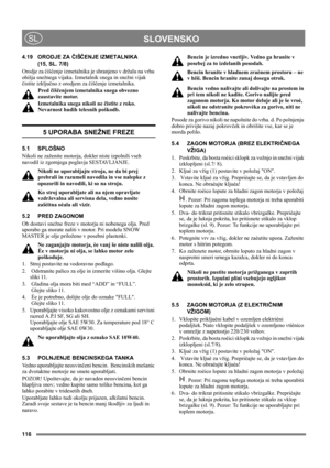 Page 116116
 SLOVENSKOSL
4.19 ORODJE ZA ČIŠČENJE IZMETALNIKA 
(15, SL. 7/8)
Orodje za čiščenje izmetalnika je shranjeno v držalu na vrhu 
ohišja snežnega vijaka. Izmetalnik snega in snežni vijak 
čistite izključno z orodjem za čiščenje izmetalnika.
Pred čiščenjem izmetalnika snega obvezno 
zaustavite motor.
Izmetalnika snega nikoli ne čistite z roko. 
Nevarnost hudih telesnih poškodb.
5 UPORABA SNEŽNE FREZE
5.1 SPLOŠNO
Nikoli ne zaženite motorja, dokler niste izpolnili vseh 
navodil iz zgornjega poglavja...