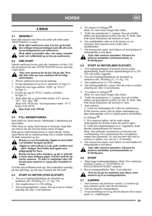 Page 3535
NORSKNO
5 BRUK
5.1 GENERELT
Start aldri motoren uten først å ha utført alle tiltak under 
MONTERING ovenfor. 
Bruk aldri snøfreseren uten å ha lest og forstått 
den vedlagte bruksanvisningen samt alle advarsel- 
og anvisningsmerker på snøfreseren. 
Bruk alltid vernebriller eller visir under arbeidet 
samt ved vedlikehold og service på snøfreseren.
5.2 FØR START
Enkelte snøfresere leveres uten olje i motorens veivhus. Fyll 
olje på motoren før start. SNOW MASTER leveres med olje 
i egen flaske.
 Ikke...