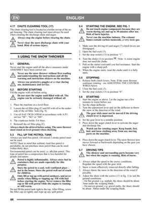 Page 4444
 ENGLISHEN
4.17 CHUTE CLEARING TOOL (17)
The chute clearing tool is located in a holder on top of the au-
ger housing. The chute clearing tool must always be used 
when cleaning the discharge chute and augur.
Always stop the engine before clearing the chute.
Never clear the snow discharge chute with your 
hand. Risk of serious injury.
5 USING THE SNOW THROWER
5.1 GENERAL
Never start the engine until all the above measures under 
ASSEMBLY have been carried out. 
Never use the snow thrower without first...