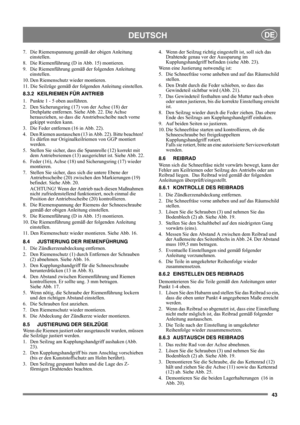 Page 4343
DEUTSCHDE
7.  Die Riemenspannung gemäß der obigen Anleitung 
einstellen.
8.  Die Riemenführung (D in Abb. 15) montieren.
9.  Die Riemenführung gemäß der folgenden Anleitung 
einstellen.
10. Den Riemenschutz wieder montieren.
11. Die Seilzüge gemäß der folgenden Anleitung einstellen.
8.3.2 KEILRIEMEN FÜR ANTRIEB
1.  Punkte 1 - 5 oben ausführen.
2.  Den Sicherungsring (17) von der Achse (18) der 
Drehplatte entfernen. Siehe Abb. 22. Die Achse 
herausziehen, so dass die Anstriebsscheibe nach vorne...