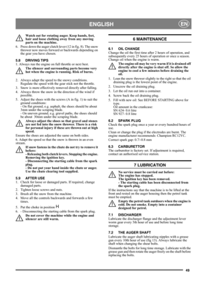 Page 4949
 ENGLISHEN
Watch out for rotating auger. Keep hands, feet, 
hair and loose clothing away from any moving 
parts on the machine.
6.  Press down the auger clutch lever (12 in fig. 8). The snow 
thrower now moves forward or backwards depending on 
the gear you have chosen.
5.8 DRIVING TIPS
1. Always run the engine on full throttle or next best.
The silencer and surrounding parts become very 
hot when the engine is running. Risk of burns. 
2.  Always adapt the speed to the snowy conditions. 
Regulate the...