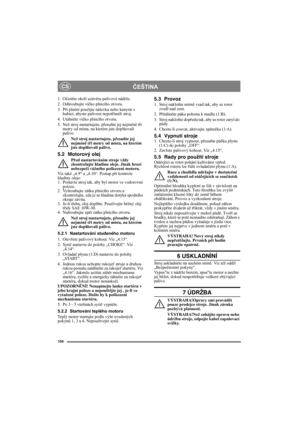Page 104104
ČEŠTINACS
1. Očistěte okolí uzávěru palivové nádrže.
2. Odšroubujte víčko plnicího otvoru.
3. Při plnění použijte nálevku nebo kanystr s 
hubicí, abyste palivem nepotřísnili stroj.
4. Utáhněte víčko plnicího otvoru.
5. Než stroj nastartujete, přesuňte jej nejméně tři 
metry od místa, na kterém jste doplňovali 
palivo.
Než stroj nastartujete, přesuňte jej 
nejméně tři metry od místa, na kterém 
jste doplňovali palivo.
5.2 Motorový olej
Před nastartováním stroje vždy 
zkontrolujte hladinu oleje. Jinak...