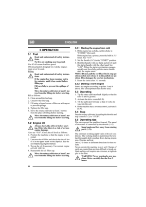 Page 4444
ENGLISHGB
5 OPERATION
5.1 Fuel
Read and understand all safety instruc-
tions.
No fires or smoking near to petrol.
Use 92-95 octane lead free petrol. 
Oil-mixed petrol designed for 2-stroke engines 
must never be used.
Filling
Read and understand all safety instruc-
tions.
If the engine has been running, wait a 
few minutes until it has cooled before 
filling up.
Fill carefully to prevent the spillage of 
fuel.
Move the rotary cultivator at least 3 me-
tres from the filling site before starting.
Fill...