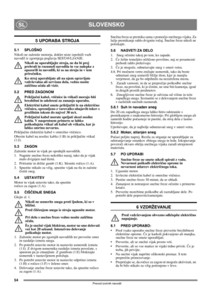 Page 5454
SLOVENSKOSL
Prevod izvirnih navodil
5 UPORABA STROJA
5.1 SPLOŠNO
Nikoli ne zaženite motorja, dokler niste izpolnili vseh 
navodil iz zgornjega poglavja SESTAVLJANJE. 
Nikoli ne uporabljajte stroja, ne da bi prej 
prebrali in razumeli navodila in vse nalepke z 
opozorili in navodili, ki so na stroju in v tem 
priročniku. 
Ko stroj uporabljate ali na njem opravljate 
vzdrževalna ali servisna dela, vedno nosite 
zaščitna očala ali vizir.
5.2 PRED ZAGONOM
Priključni kabel, vtičnice in vtikači morajo biti...
