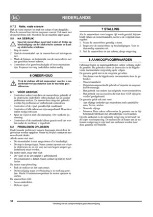 Page 3232
NEDERLANDSNL
Vertaling van de oorspronkelijke gebruiksaanwijzing
5.7.2 Natte, vaste sneeuw
Hak de vaste sneeuw los met een schop of iets dergelijks. 
Duw de sneeuwfrees hierna langzaam vooruit. Hak nooit met 
de sneeuwfrees zelf. Hierdoor zal de machine kapot gaan.
5.8 NA GEBRUIK
Spoel de sneeuwfrees nooit met water af. Risico op 
beschadiging van het elektrische systeem en kans 
op elektrische schokken.
1. Stop de motor.
2. Haal de stroomkabel van de sneeuwfrees uit het stopcon-
tact.
3. Maak de...