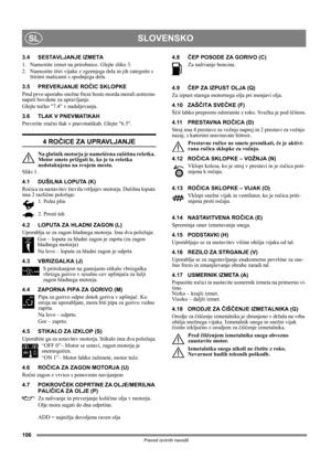 Page 106106
SLOVENSKOSL
Prevod izvirnih navodil
3.4 SESTAVLJANJE IZMETA
1.  Namestite izmet na prirobnico. Glejte sliko 3.
2.  Namestite štiri vijake z zgornjega dela in jih zategnite s 
štirimi maticami s spodnjega dela.
3.5 PREVERJANJE ROČIC SKLOPKE
Pred prvo uporabo snežne freze boste morda morali ustrezno 
napeti bovdene za upravljanje.
Glejte točko 7.4 v nadaljevanju.
3.6 TLAK V PNEVMATIKAH
Preverite zračni tlak v pnevmatikah. Glejte 6.5.
4 ROČICE ZA UPRAVLJANJE
Na glušnik motorja je namešèena zašèitna...