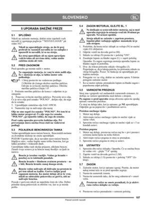 Page 107107
SLOVENSKOSL
Prevod izvirnih navodil
5 UPORABA SNEŽNE FREZE
5.1 SPLOŠNO
Nikoli ne zaženite motorja, dokler niste izpolnili vseh 
navodil iz zgornjega poglavja ““SESTAVLJANJE” på 
sidan 102”. 
Nikoli ne uporabljajte stroja, ne da bi prej 
prebrali in razumeli navodila in vse nalepke z 
opozorili in navodili, ki so na stroju. 
Ko stroj uporabljate ali na njem opravljate 
vzdrževalna ali servisna dela, vedno nosite 
zašèitna oèala ali vizir.
5.2 PRED ZAGONOM
Pred uporabo ga morate naliti v motor.
Ne...