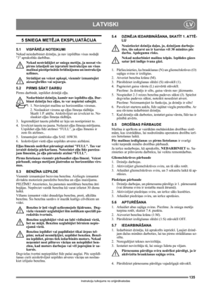 Page 135135
LATVISKILV
Instrukciju tulkojums no oriģinālvalodas
5 SNIEGA METĒJA EKSPLUATĀCIJA
5.1 VISPĀRĒJI NOTEIKUMI
Nekad neiedarbiniet dzinēju, ja nav izpildītas visas nodaļā 
3 aprakstītās darbības. 
Nekad nestrādājiet ar sniega metēju, ja neesat vis-
pirms izlasījuši un izpratuši instrukcijas un visas 
mašīnai piestiprinātās brīdinājumu un instrukciju 
uzlīmes. 
Strādājot un veicot apkopi, vienmēr izmantojiet 
aizsargbrilles vai sejsargu.
5.2 PIRMS SĀKT DARBU
Pirms darbināt, iepildiet dzinējā eļļu....