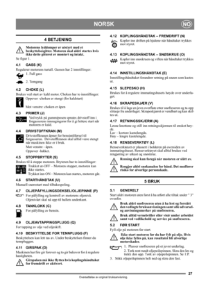 Page 2727
NORSKNO
Oversettelse av orginal bruksanvisning.
4 BETJENING
Motorens lyddemper er utstyrt med et 
beskyttelsesgitter. Motoren skal aldri startes hvis 
ikke dette gitteret er montert og intakt.
Se figur 1.
4.1 GASS (K)
Regulerer motorens turtall. Gassen har 2 innstillinger:
1. Full gass 
2. Tomgang
4.2 CHOKE (L)
Brukes ved start av kald motor. Choken har to innstillinger:
Oppover -choken er stengt (for kaldstart)
Mot venstre: choken er åpen
4.3 PRIMER (J)
Ved trykk på gummiposen sprutes drivstoff inn i...