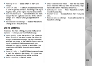 Page 107●Memory in use  — Select where to store your
images.
● Show GPS info   — To add GPS location coordinates
to each image file, select  On. Receiving a GPS signal
may take time, or the signal may not be available.
● Auto-rotate images   —  Select whether you want
images that are captured when the device is held
upright to be rotated when you open them in
Photos.
● Restore camera settings   — Restore the camera
settings to the default values.Video settingsTo change the main settings, in video mode, select...
