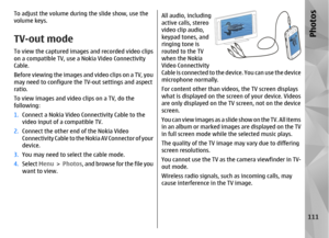 Page 111To adjust the volume during the slide show, use the
volume keys.TV-out modeTo view the captured images and recorded video clips
on a compatible TV, use a Nokia Video Connectivity
Cable.
Before viewing the images and video clips on a TV, you
may need to configure the  TV-out settings and aspect
ratio.
To view images and video clips on a TV, do the
following:
1. Connect a Nokia Video Conn ectivity Cable to the
video input of a compatible TV.
2. Connect the other end of the Nokia Video
Connectivity Cable...