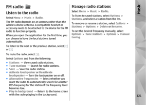 Page 121FM radioListen to the radioSelect Menu > Music  > Radio .
The FM radio depends on an antenna other than the
wireless device antenna.  A compatible headset or
accessory needs to be attached to the device for the FM
radio to function properly.
When you open the application for the first time, you
can choose to have the local stations tuned
automatically.
To listen to the next or the previous station, select or 
.
To mute the radio, select 
.
Select  Options  and from the following:
● Stations   — View...
