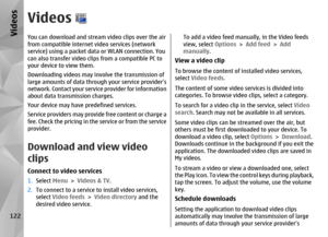 Page 122VideosYou can download and stream video clips over the air
from compatible internet video services (network
service) using a packet data  or WLAN connection. You
can also transfer video clip s from a compatible PC to
your device to view them.
Downloading videos may involve the transmission of
large amounts of data thro ugh your service providers
network. Contact your servic e provider for information
about data transmission charges.
Your device may have predefined services.
Service providers may provide...