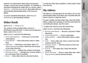 Page 123network. For information about data transmission
charges, contact your service provider. To schedule an
automatic download for video clips in a service, select
Options  >  Schedule downloads . New video clips are
automatically downloaded  daily at the time you
define.
To cancel scheduled downloads, select  Manual
download as the download method.Video feedsSelect  Menu > Videos & TV .
The content of the installed video services is
distributed using RSS feeds.  To view and manage your
feeds, select  Video...