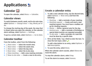 Page 127ApplicationsCalendarTo open the calendar, select Menu > Calendar.Calendar viewsTo switch between month, week, and to-do note view,
select  Options  > Change view  > Day , Week , or To-
do .
To change the starting day of the week, the view that
is shown when you open the calendar, or the calendar
alarm settings, select  Options > Settings .
To go to a certain date, select  Options > Go to date .Calendar toolbarFrom the toolbar, select from the following:
●
 Next view   — Select the month view.
● Next view...
