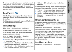 Page 129To set your current location, scroll to a location, and
select Options  >  Set as current location . The time in
your device is changed according to the selected
location. Ensure that the time is correct and matches
your time zone.RealPlayer With RealPlayer, you can pl ay video clips or stream
media files over the air without saving them to the
device first.
RealPlayer does not necessari ly support all file formats
or all the variations of file formats.Play video clipsSelect  Menu > Applications >...
