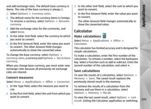 Page 133and add exchange rates. The default base currency is
Home. The rate of the base currency is always 1.
1. Select  Options  > Currency rates.
2. The default name for the currency items is Foreign.
To rename a cu rrency, select Options > Rename
currency .
3. Add the exchange rates  for the currencies, and
select  Done.
4. In the other Unit field, select the currency to which
you want to convert.
5. In the first Amount field, enter the value you want
to convert. The other Amount field changes
automatically...