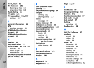 Page 164feeds, news 83
file manager 131backing up files 131
organizing files 131
fixed dialing 51
FM radio 121
FM transmitter 116, 117
settings 117Ggeneral information 11
GPSposition requests 89
GPS (Global Positioning
System) 87
GPS (global positioning
system) 87Hheadset 22
help application 11
home screen 31, 125, 126
contacts 31
music player 31
notifications 30
HSDPA (high-speed downlink
packet access) 35
IIAPs (internet access
points) 72
IM (instant messaging) 54
images
editing 112
sharing online 113
inbox...