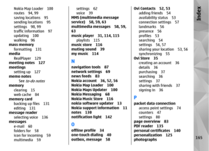 Page 165Nokia Map Loader 100
routes 94, 99
saving locations 95
sending locations 95
settings 98, 99
traffic information 97
updating 100
walking 96
mass memory
formatting 131
media
RealPlayer 129
meeting notes 127
meetings
setting up 127
memo notes
See 
to-do notes
memoryclearing 15
web cache 84
memory card
backing up files 131
editing 131
message reader
selecting voice 136
messages
e-mail 60
folders for 58
icon for incoming 59
multimedia 59
settings 62
voice 39
MMS (multimedia message
service) 58, 59, 63...
