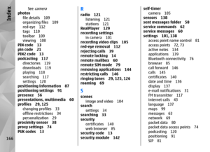 Page 166See 
camera
photosfile details 109
organizing files 109
red-eye 112
tags 110
toolbar 109
viewing 108
PIN code 13
pin code 21
PIN2 code 13
podcasting 117
directories 119
downloads 119
playing 118
searching 117
settings 120
positioning information 87
positioning settings 91
presence 56
presentations, multimedia 60
profiles 29, 125
changing profiles 33
offline restrictions 34
personalization 29
proximity sensor 38
proxy settings 74
PUK codes 13
Rradio 121
listening 121
stations 121
RealPlayer 129
recording...